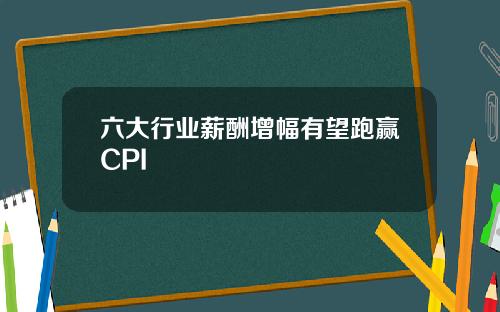 六大行业薪酬增幅有望跑赢CPI