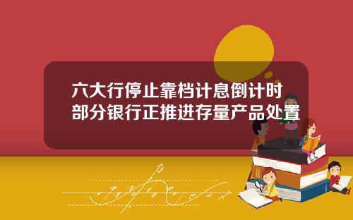 六大行停止靠档计息倒计时部分银行正推进存量产品处置