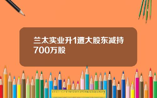 兰太实业升1遭大股东减持700万股