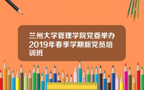 兰州大学管理学院党委举办2019年春季学期新党员培训班