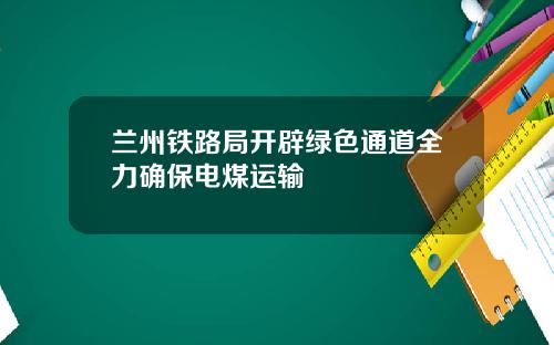 兰州铁路局开辟绿色通道全力确保电煤运输