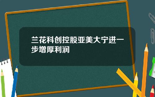 兰花科创控股亚美大宁进一步增厚利润