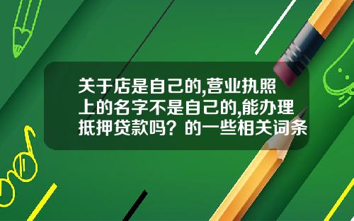关于店是自己的,营业执照上的名字不是自己的,能办理抵押贷款吗？的一些相关词条_1
