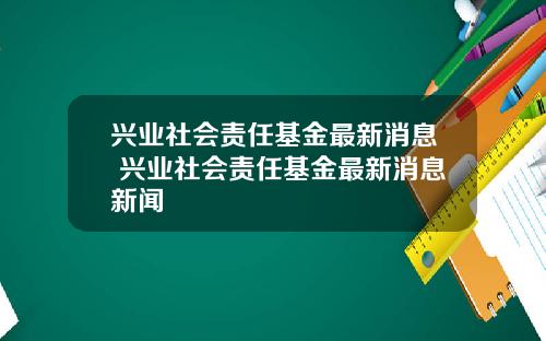 兴业社会责任基金最新消息 兴业社会责任基金最新消息新闻