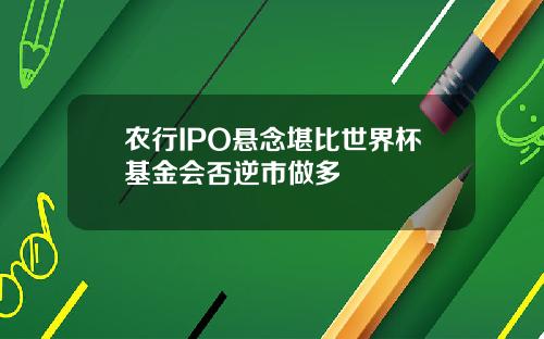 农行IPO悬念堪比世界杯基金会否逆市做多