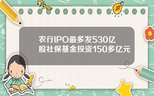 农行IPO最多发530亿股社保基金投资150多亿元
