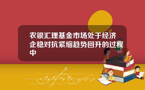 农银汇理基金市场处于经济企稳对抗紧缩趋势回升的过程中
