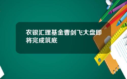 农银汇理基金曹剑飞大盘即将完成筑底