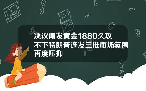 决议阐发黄金1880久攻不下特朗普连发三推市场氛围再度压抑