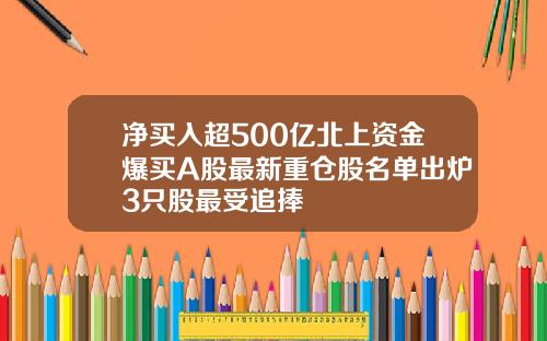 净买入超500亿北上资金爆买A股最新重仓股名单出炉3只股最受追捧