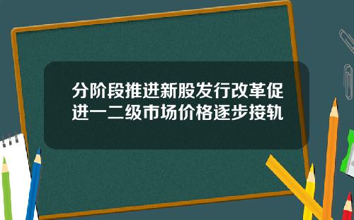 分阶段推进新股发行改革促进一二级市场价格逐步接轨