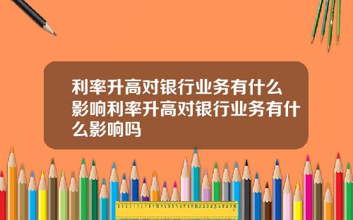 利率升高对银行业务有什么影响利率升高对银行业务有什么影响吗