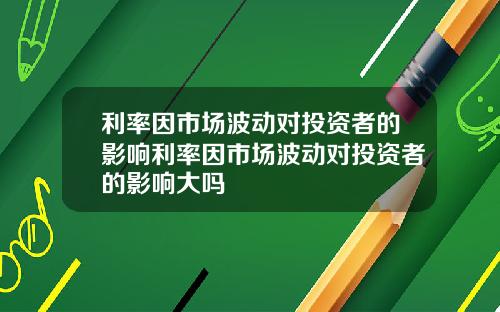 利率因市场波动对投资者的影响利率因市场波动对投资者的影响大吗