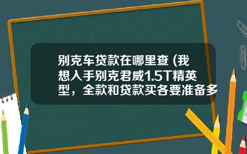 别克车贷款在哪里查 (我想入手别克君威1.5T精英型，全款和贷款买各要准备多少钱)