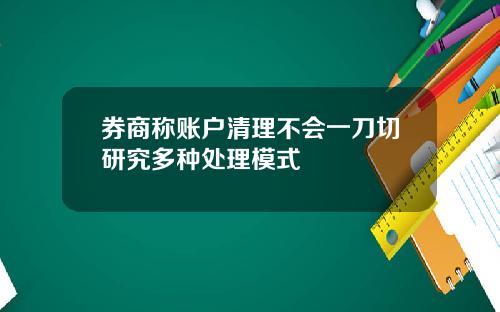 券商称账户清理不会一刀切研究多种处理模式