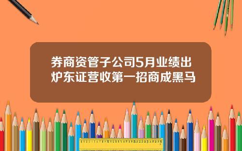 券商资管子公司5月业绩出炉东证营收第一招商成黑马