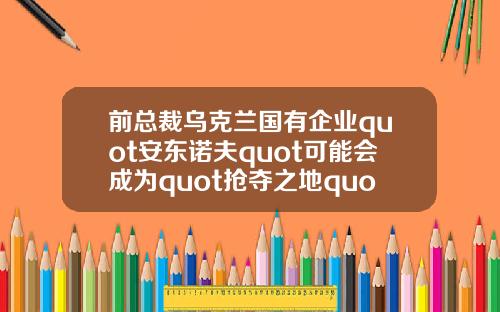 前总裁乌克兰国有企业quot安东诺夫quot可能会成为quot抢夺之地quot