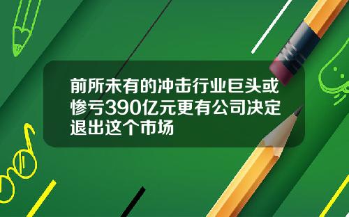 前所未有的冲击行业巨头或惨亏390亿元更有公司决定退出这个市场