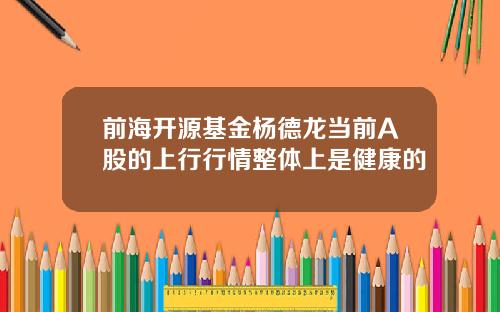 前海开源基金杨德龙当前A股的上行行情整体上是健康的