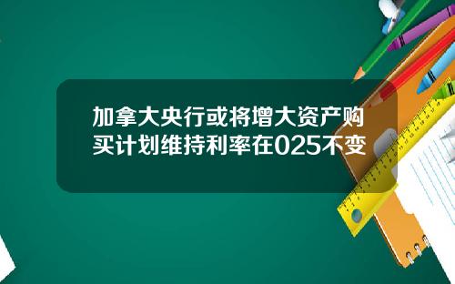 加拿大央行或将增大资产购买计划维持利率在025不变