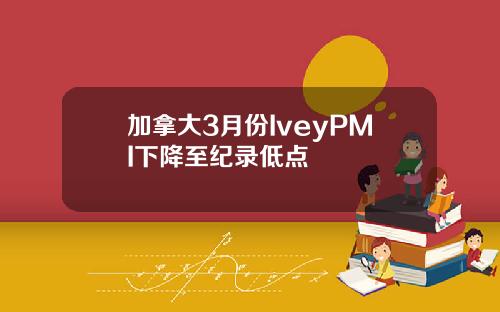 加拿大3月份IveyPMI下降至纪录低点
