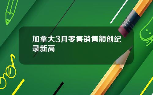 加拿大3月零售销售额创纪录新高