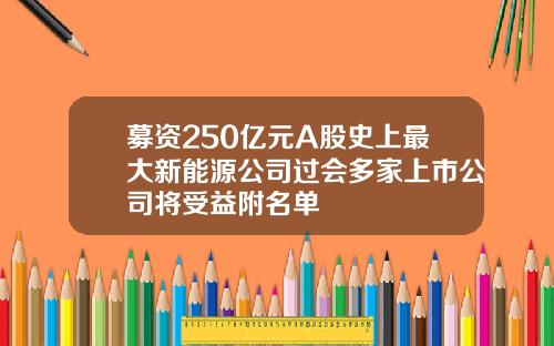 募资250亿元A股史上最大新能源公司过会多家上市公司将受益附名单