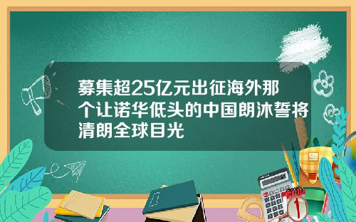 募集超25亿元出征海外那个让诺华低头的中国朗沐誓将清朗全球目光