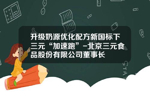 升级奶源优化配方新国标下三元“加速跑”-北京三元食品股份有限公司董事长