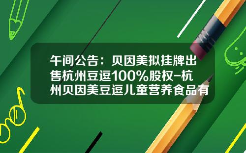 午间公告：贝因美拟挂牌出售杭州豆逗100%股权-杭州贝因美豆逗儿童营养食品有限公司
