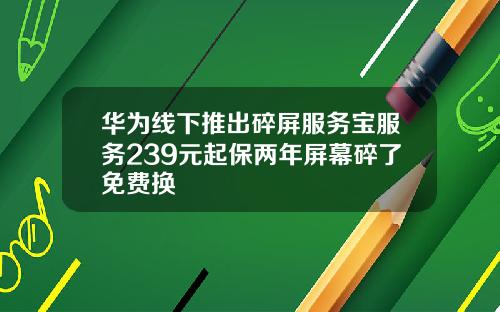 华为线下推出碎屏服务宝服务239元起保两年屏幕碎了免费换