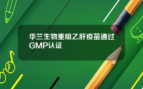 华兰生物重组乙肝疫苗通过GMP认证