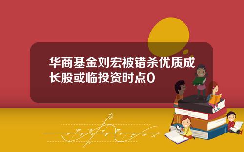 华商基金刘宏被错杀优质成长股或临投资时点0