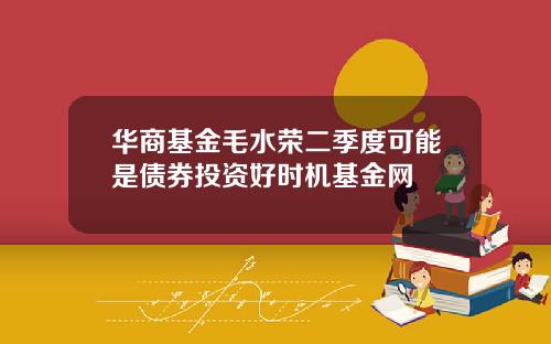 华商基金毛水荣二季度可能是债券投资好时机基金网