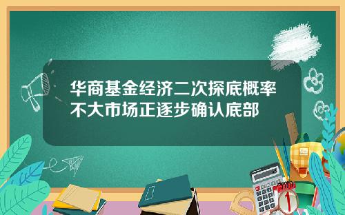 华商基金经济二次探底概率不大市场正逐步确认底部