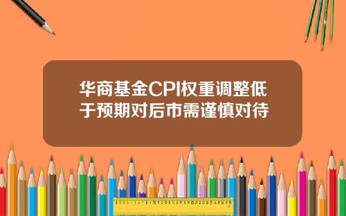 华商基金CPI权重调整低于预期对后市需谨慎对待