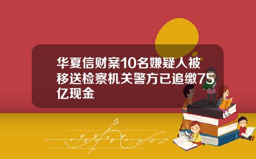 华夏信财案10名嫌疑人被移送检察机关警方已追缴75亿现金
