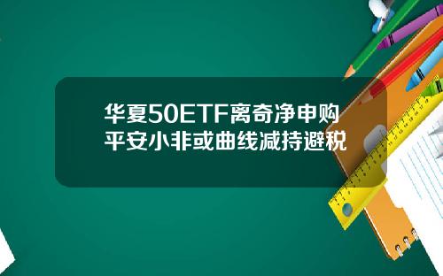 华夏50ETF离奇净申购平安小非或曲线减持避税