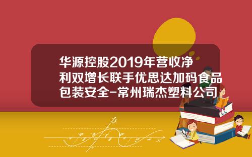 华源控股2019年营收净利双增长联手优思达加码食品包装安全-常州瑞杰塑料公司
