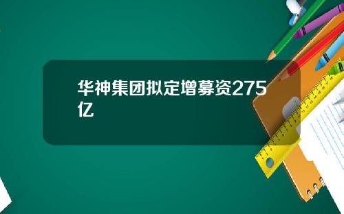 华神集团拟定增募资275亿