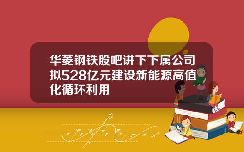 华菱钢铁股吧讲下下属公司拟528亿元建设新能源高值化循环利用