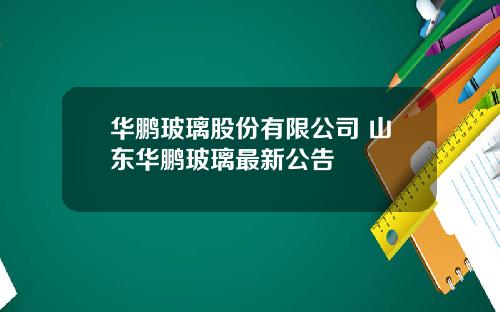 华鹏玻璃股份有限公司 山东华鹏玻璃最新公告