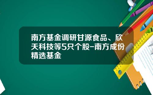南方基金调研甘源食品、欣天科技等5只个股-南方成份精选基金