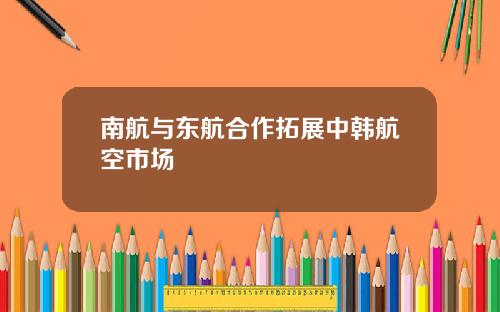 南航与东航合作拓展中韩航空市场