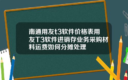 南通用友t3软件价格表用友T3软件进销存业务采购材料运费如何分摊处理