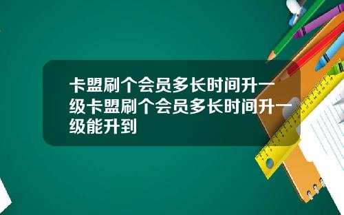 卡盟刷个会员多长时间升一级卡盟刷个会员多长时间升一级能升到