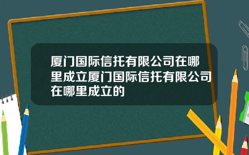 厦门国际信托有限公司在哪里成立厦门国际信托有限公司在哪里成立的