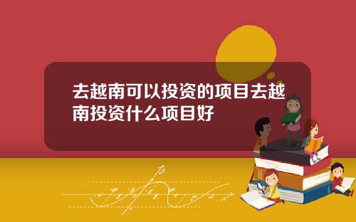 去越南可以投资的项目去越南投资什么项目好