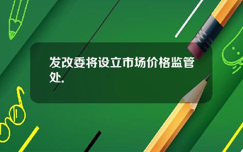 发改委将设立市场价格监管处.