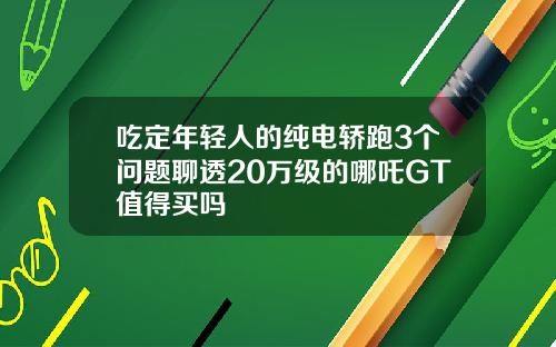 吃定年轻人的纯电轿跑3个问题聊透20万级的哪吒GT值得买吗